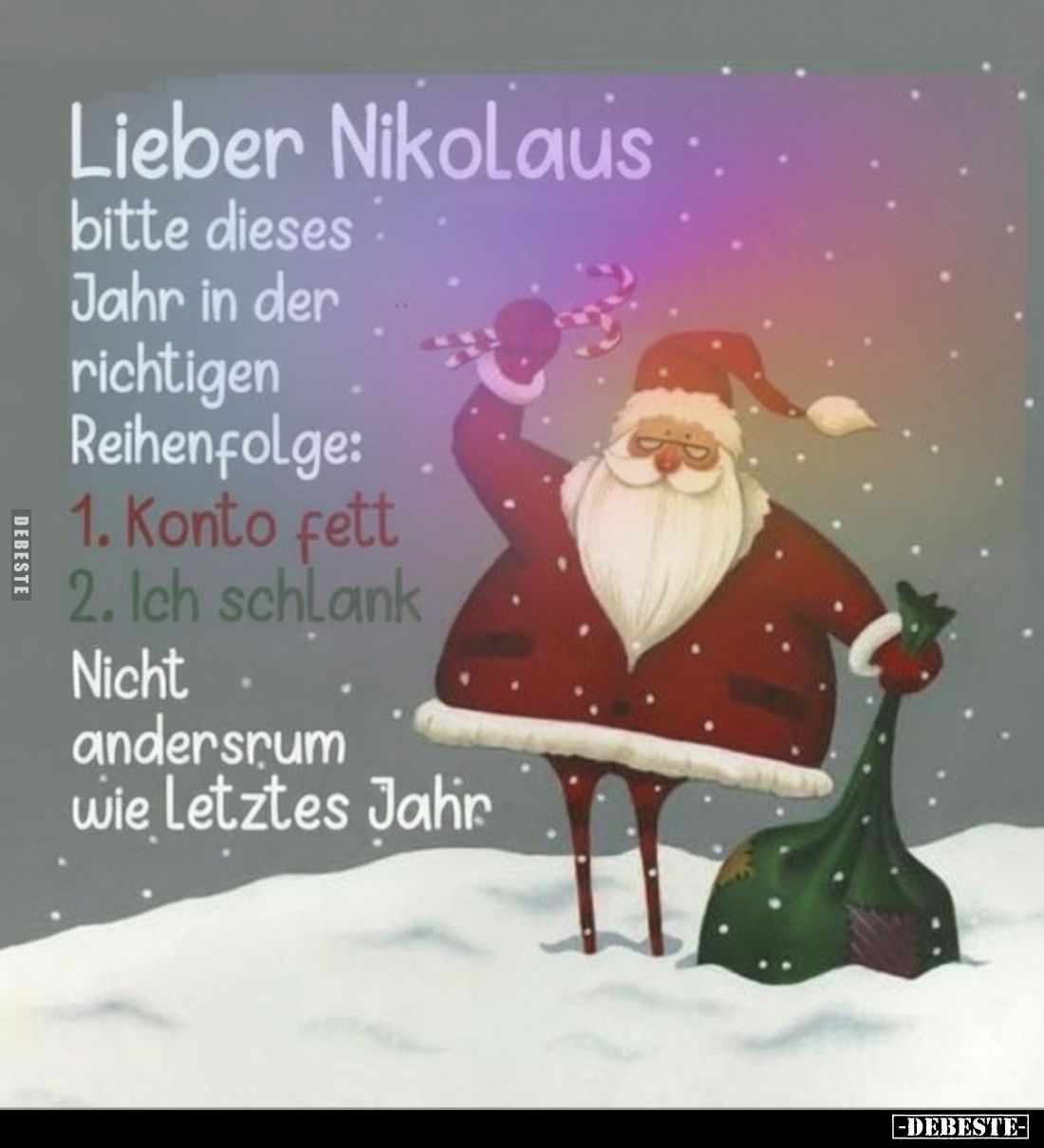 Lieber Nikolaus
bitte dieses Jahr in der richtigen
Reihenfolge:
1. Konto fett
2. Ich schlank
Nicht andersrum
wie letzte...