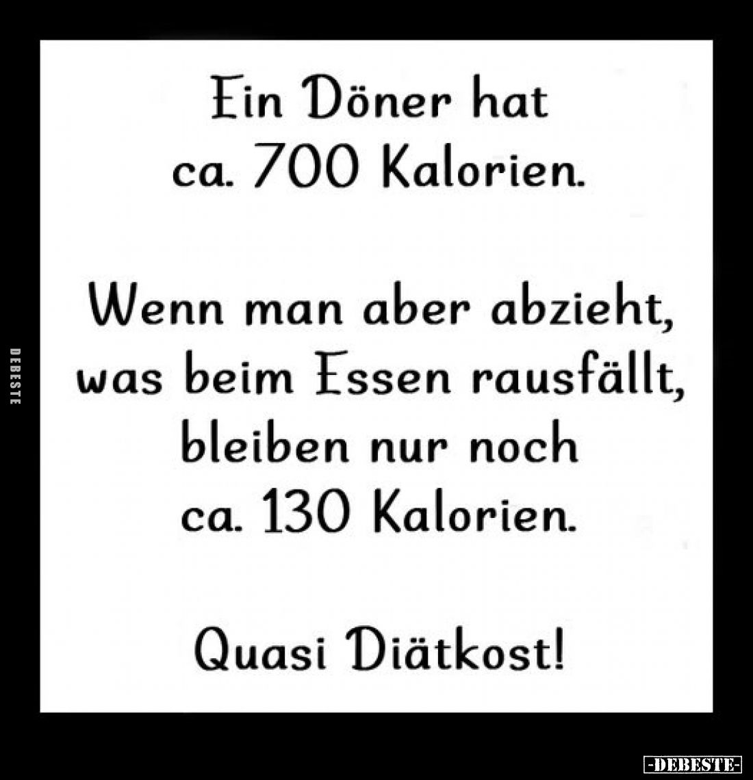 Ein Döner hat ca. 700 Kalorien.
Wenn man aber abzieht, was beim Essen rausfällt, bleiben nur noch ca. 130 Kalorien.
Quasi D...