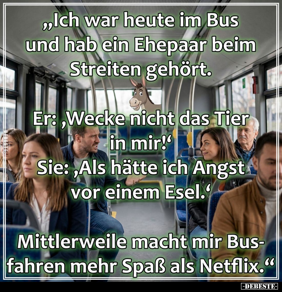 "Ich war heute im Bus und hab ein Ehepaar beim Streiten gehört.
Er:,Wecke nicht das Tier in mir!' Sie:, Als hätte ich A...