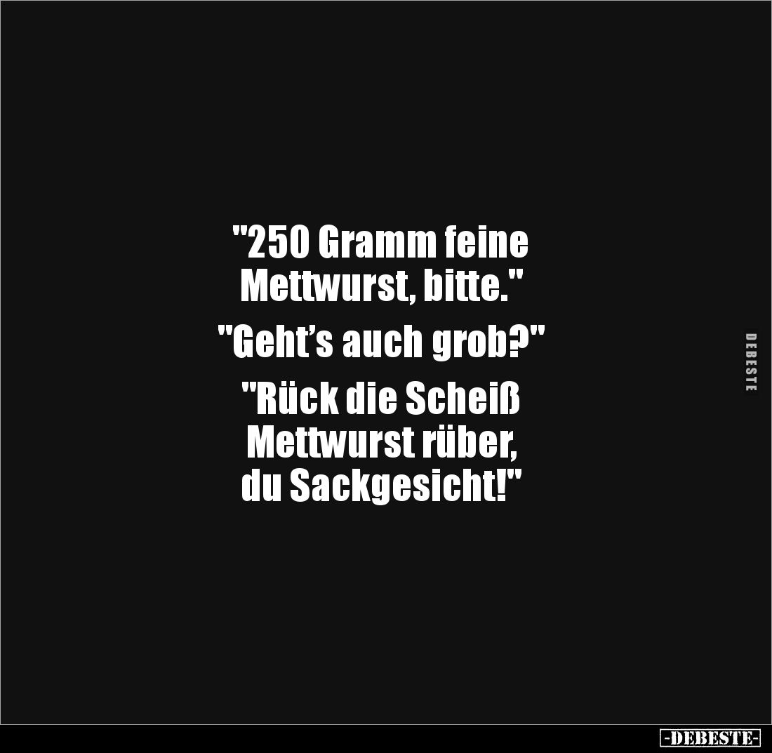 "250 Gramm feine 
Mettwurst, bitte." 

"Geht’s auch grob?" 

"Rück die Scheiß 
Mettwurst rüber...