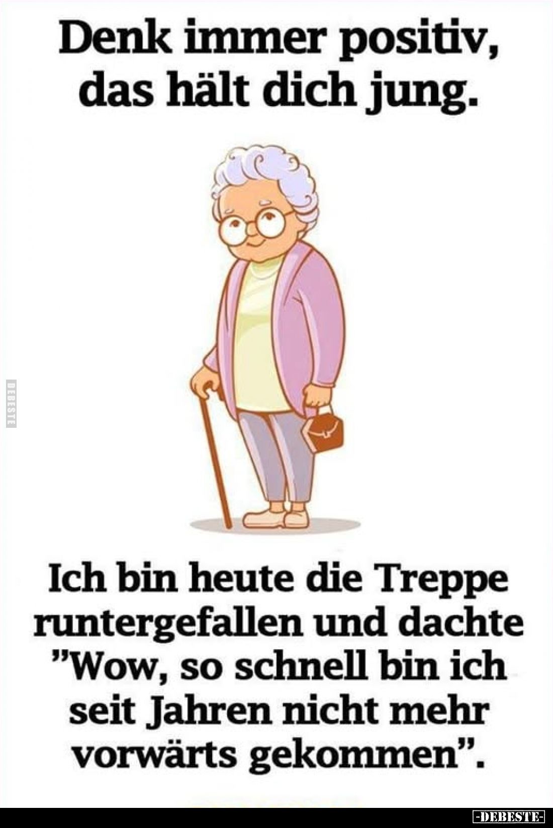 Denk immer positiv, das hält dich jung.
Ich bin heute die Treppe runtergefallen und dachte "Wow, so schnell bin ich se...