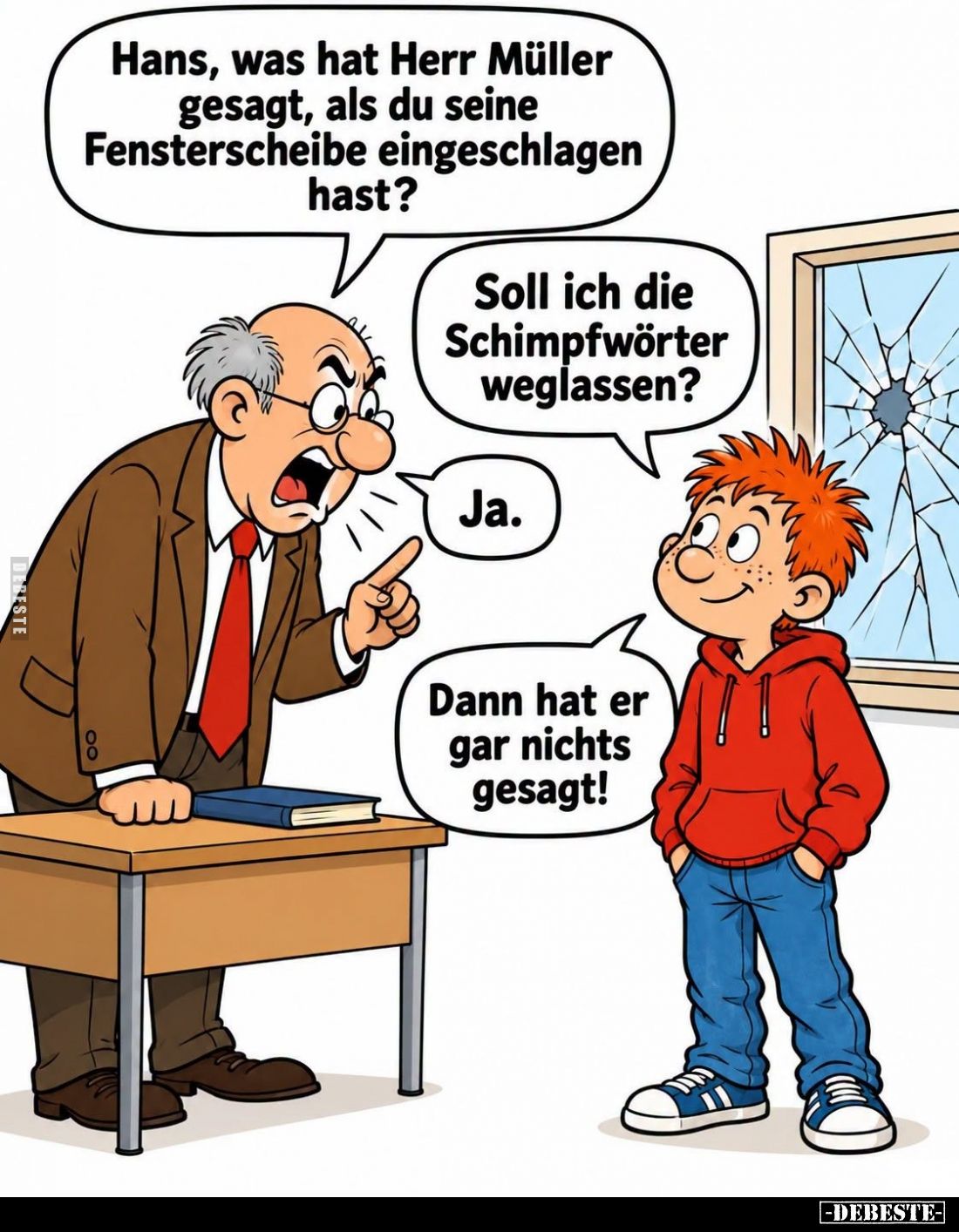 Hans, was hat Herr Müller gesagt, als du seine Fensterscheibe eingeschlagen hast? -
Soll ich die Schimpfwörter weglassen? -...