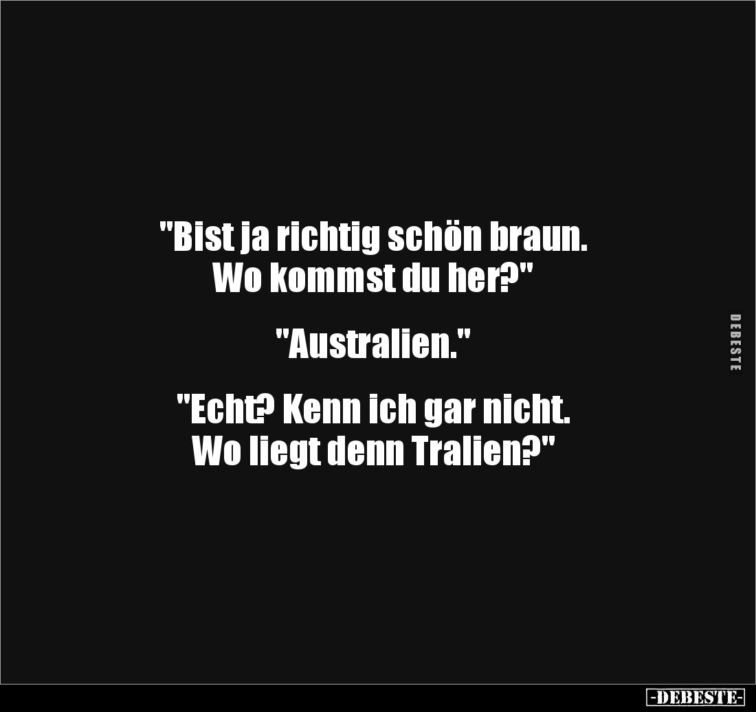 "Bist ja richtig schön braun.
Wo kommst du her?"


"Australien."


"Echt? Kenn ich gar nicht....