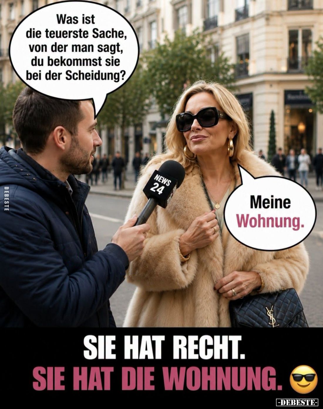 Sie hat Recht.
Sie hat die Wohnung. - Was ist die teuerste Sache, von der man sagt, du bekommst sie bei der Scheidung?
-
M...