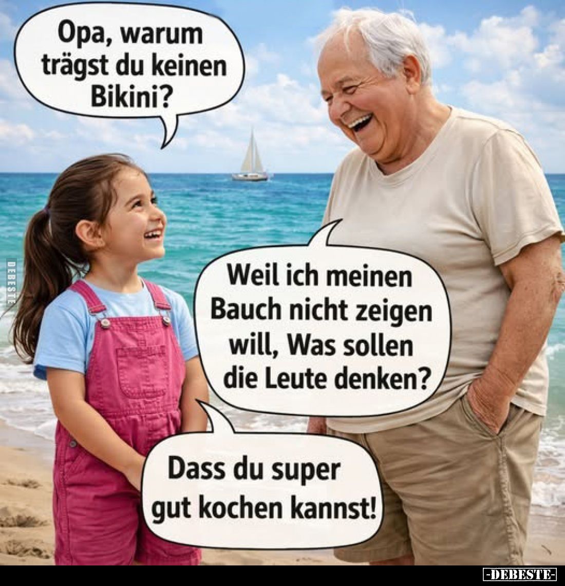 Opa, warum trägst du keinen Bikini?
-
Weil ich meinen Bauch nicht zeigen will, Was sollen die Leute denken?
-
Dass du sup...