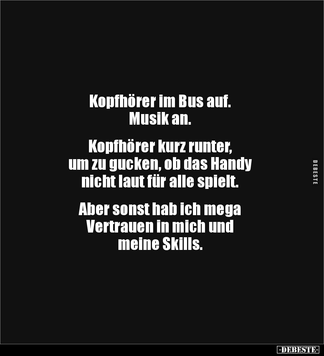 Kopfhörer im Bus auf. 
Musik an.


Kopfhörer kurz runter, 
um zu gucken, ob das Handy 
nicht laut für alle spielt.

...