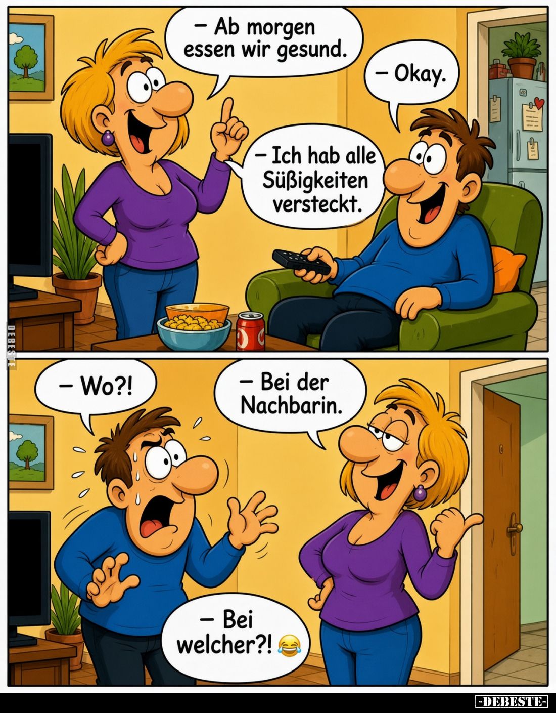 - Ab morgen essen wir gesund.
- Okay.
- Ich hab alle Süßigkeiten versteckt.
- Wo?!
- Bei der Nachbarin.
- Bei welcher?!