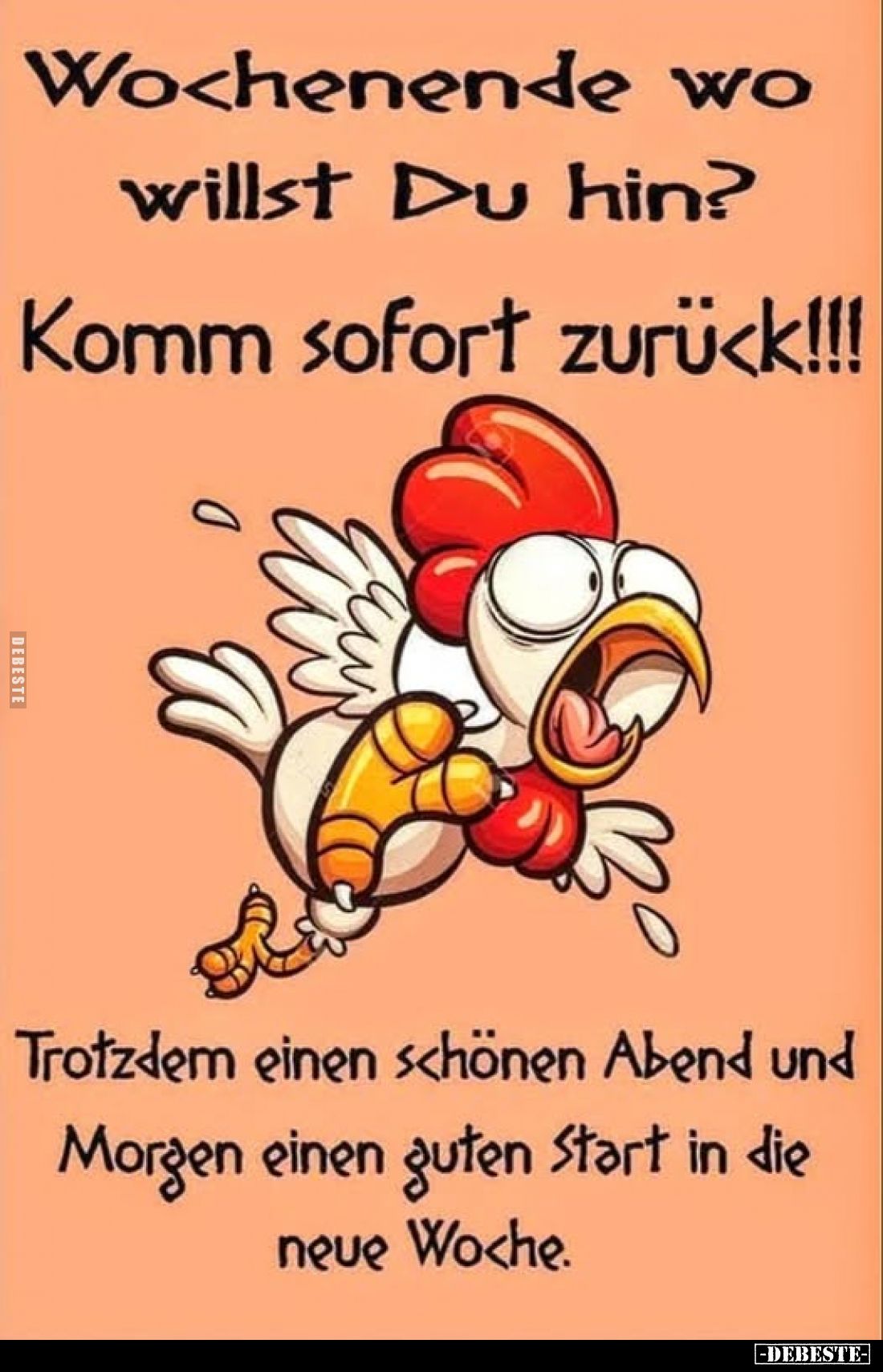 Wochenende wo willst Du hin?
Komm sofort zurück!!!
Trotzdem einen schönen Abend und Morgen einen guten Start in die neue Wo...