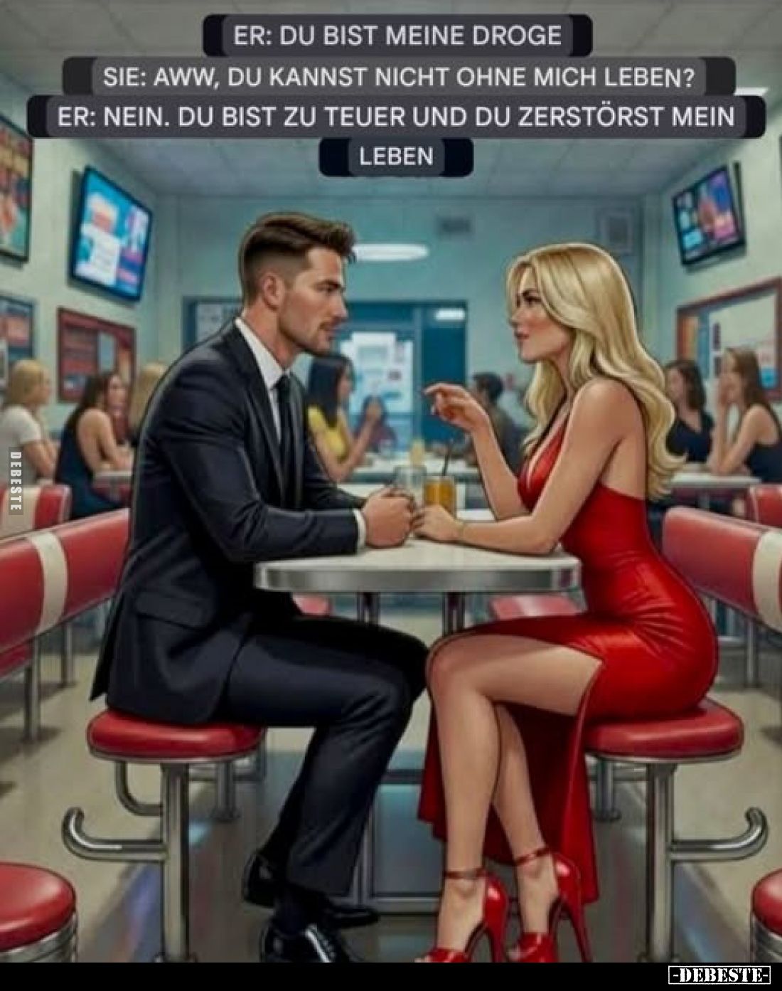 Er: Du bist meine Droge.
Sie: Aww, du kannst nicht ohne mich leben?
Er: Nein. Du bist zu teuer und du zerstörst mein
Leben...