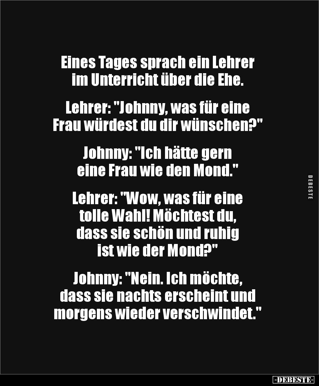 Eines Tages sprach ein Lehrer
im Unterricht über die Ehe.
Lehrer: "Johnny, was für eine
Frau würdest du dir wün...