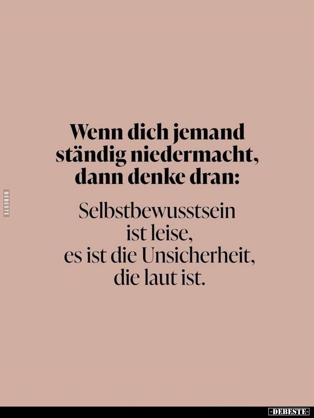 Wenn dich jemand ständig niedermacht, dann denke dran:
Selbstbewusstsein ist leise, es ist die Unsicherheit, die laut ist.