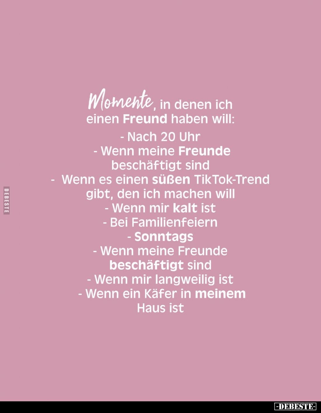 Momente, in denen ich einen Freund haben will:
- Nach 20 Uhr
- Wenn meine Freunde beschäftigt sind
- Wenn es einen süßen T...