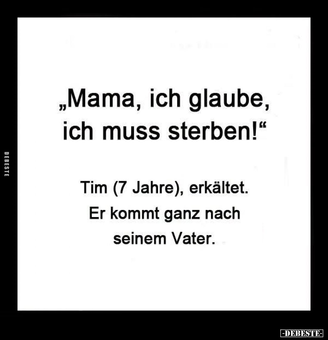 "Mama, ich glaube, ich muss sterben!"
-
Tim (7 Jahre), erkältet.
Er kommt ganz nach seinem Vater.