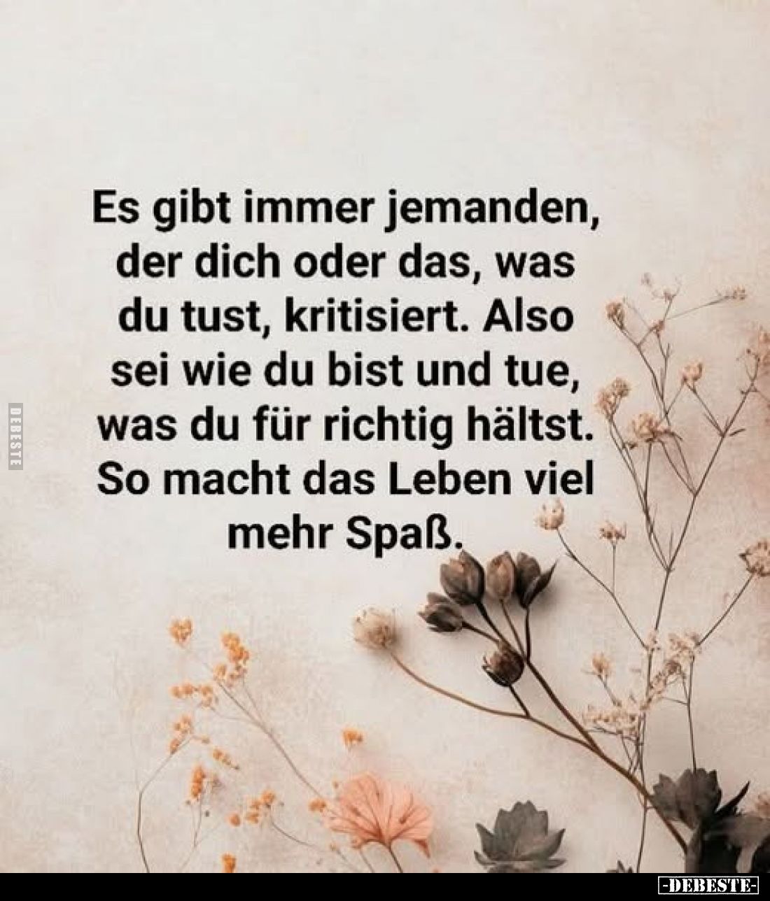 Es gibt immer jemanden, der dich oder das, was du tust, kritisiert. Also sei wie du bist und tue, was du für richtig hältst.
...
