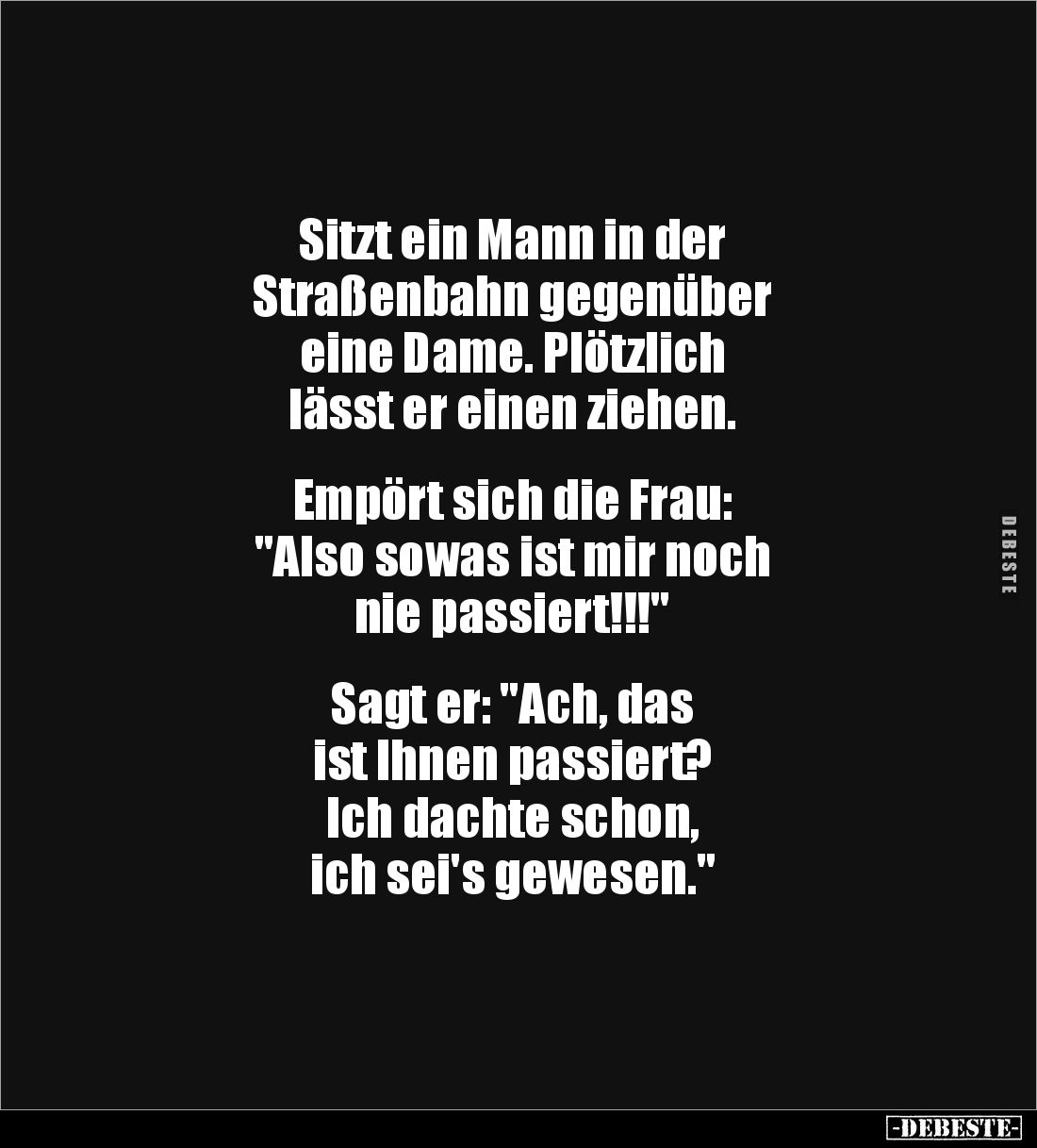 Sitzt ein Mann in der 
Straßenbahn gegenüber 
eine Dame. Plötzlich 
lässt er einen ziehen.


Empört sich die Frau:
&qu...