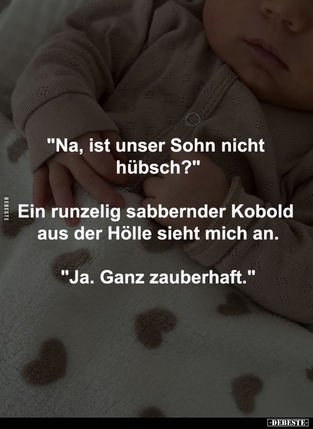 "Na, ist unser Sohn nicht 
hübsch?"
-
Ein runzelig sabbernder Kobold 
aus der Hölle sieht mich an.
-
"Ja...