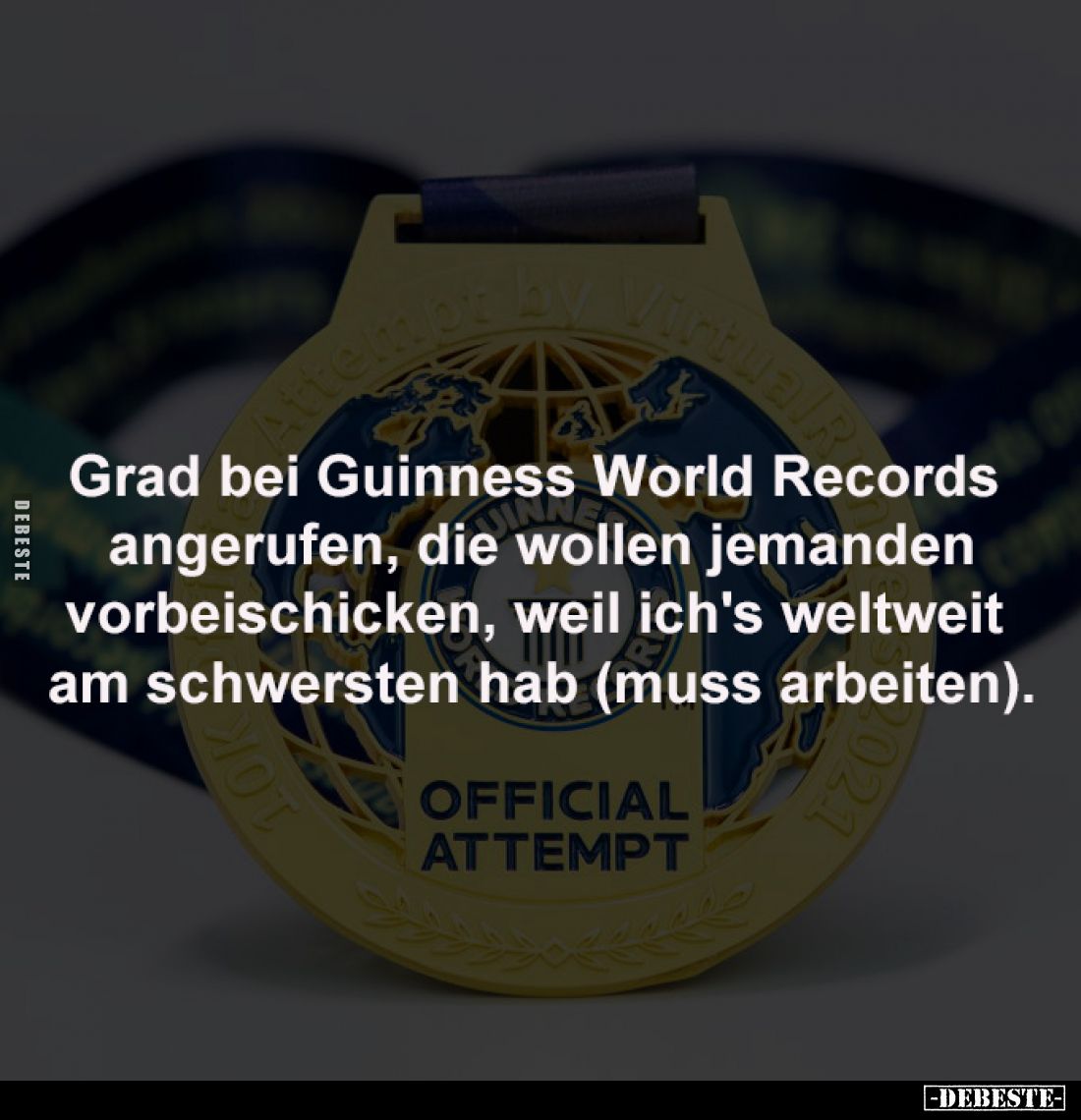 Grad bei Guinness World Records
angerufen, die wollen jemanden
vorbeischicken, weil ich's weltweit
am schwersten hab (mu...