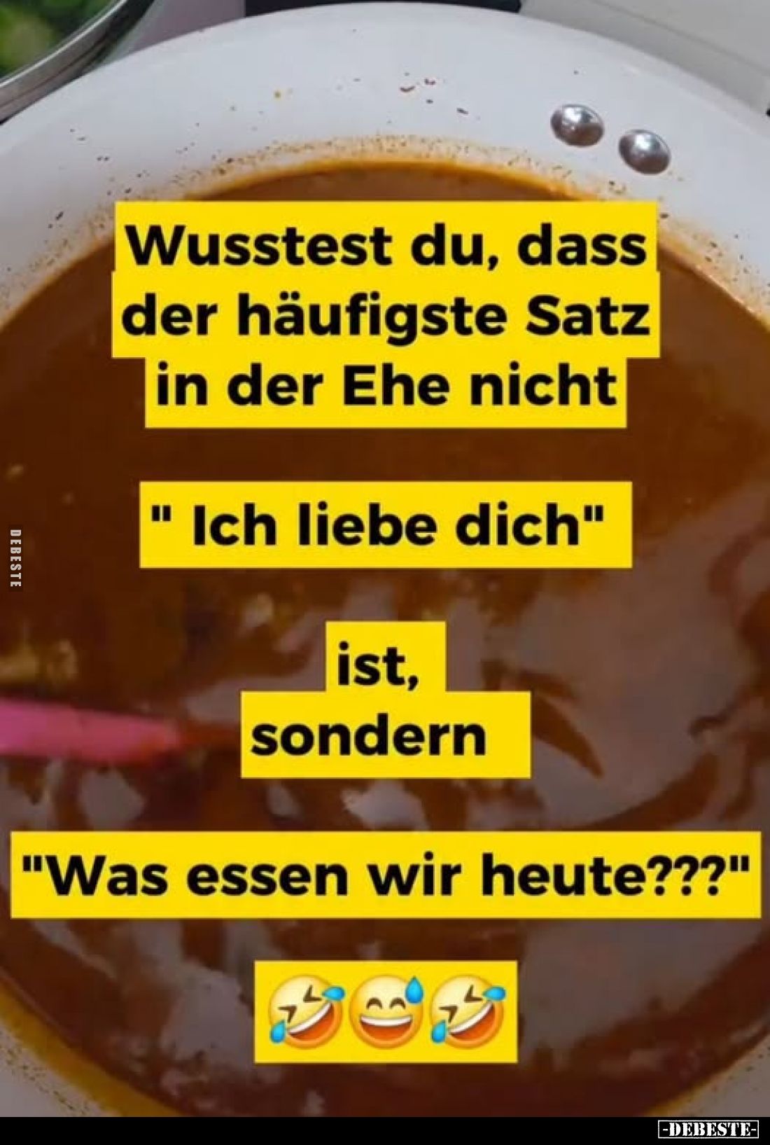 Wusstest du, dass der häufigste Satz in der Ehe nicht
"Ich liebe dich"
ist, sondern
"Was essen wir heute???...