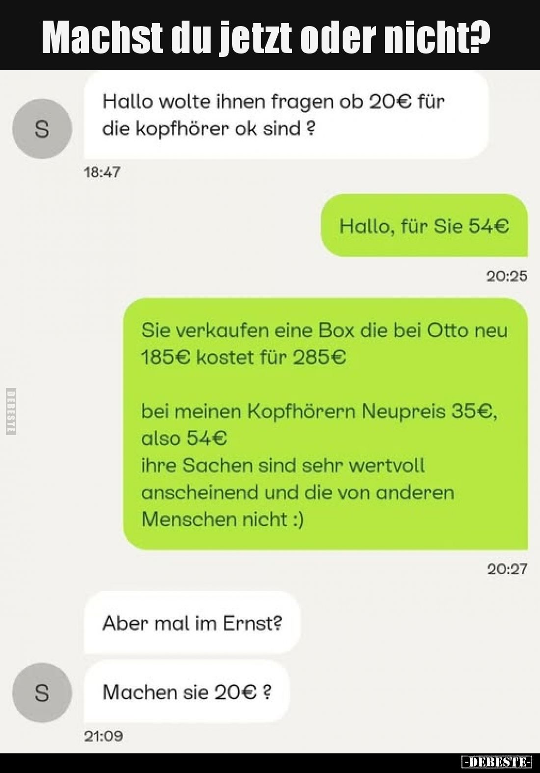 Machst du jetzt oder nicht?
-
Hallo wolte ihnen fragen ob 20€ für die kopfhörer ok sind ?
-
Hallo, für Sie 54€
Sie verka...