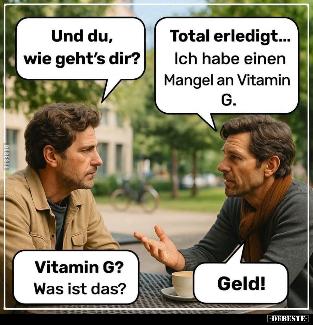 Und du, wie geht's dir? -
Total erledigt...
Ich habe einen Mangel an Vitamin G. -
Vitamin G? 
Was ist das? -
Geld!