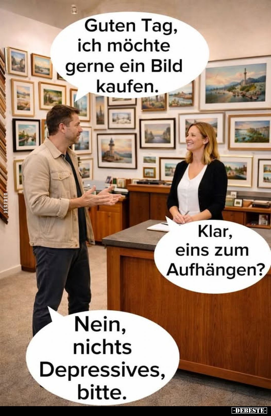 Guten Tag, ich möchte gerne ein Bild kaufen. -
Klar, eins zum Aufhängen? -
Nein, nichts Depressives, bitte.