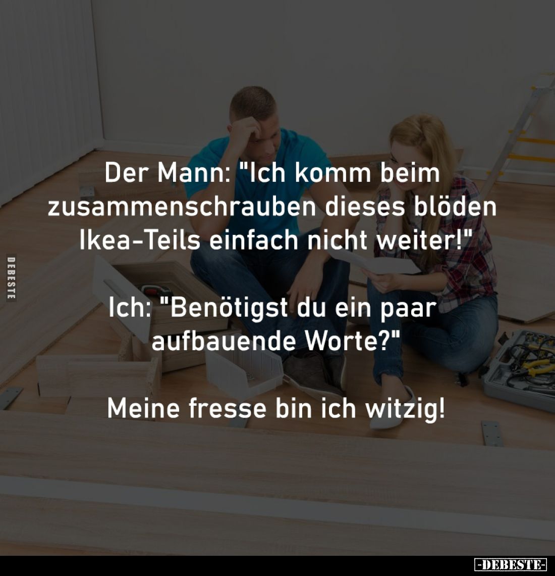 Der Mann: "Ich komm beim
zusammenschrauben dieses blöden
Ikea-Teils einfach nicht weiter!"
-
Ich: "Benöt...