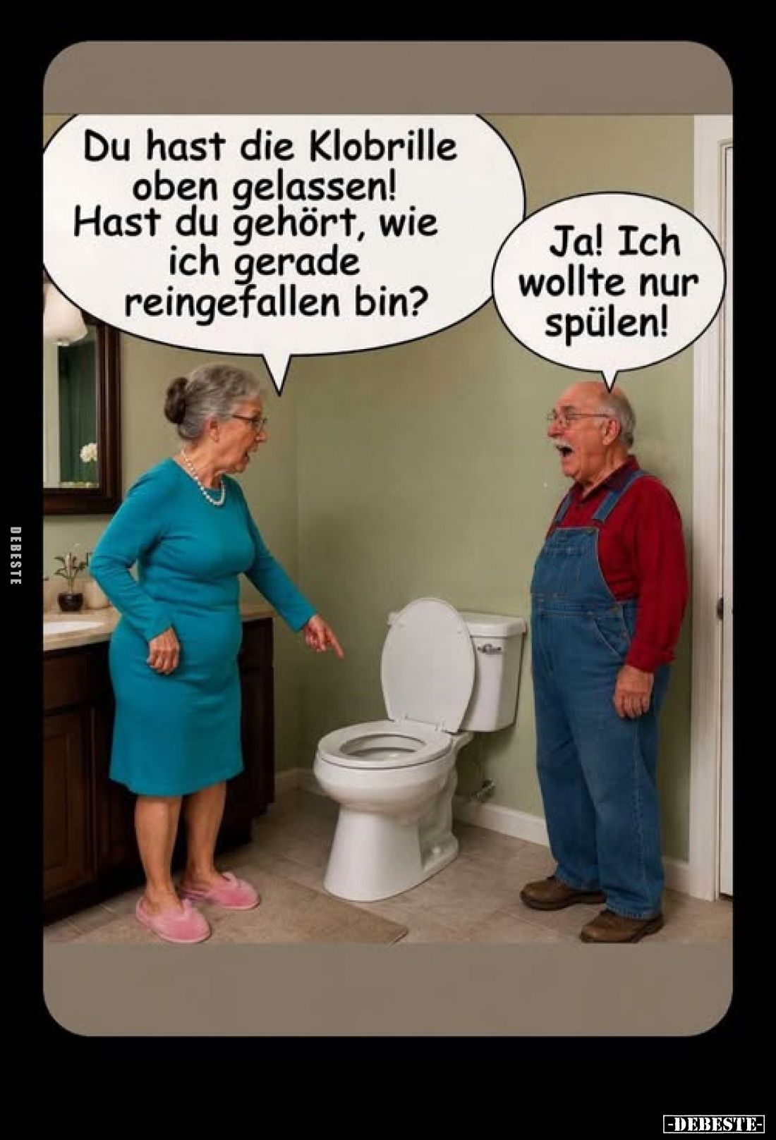 Du hast die Klobrille oben gelassen!
Hast du gehört, wie ich gerade reingefallen bin?
-
Ja! Ich wollte nur spülen!