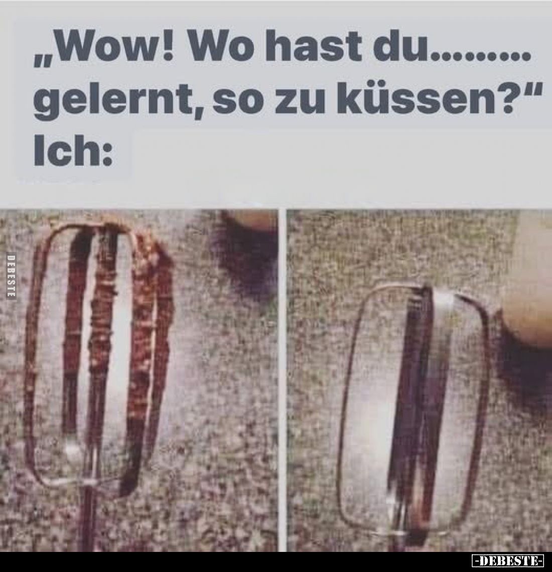 „Wow! Wo hast du......... gelernt, so zu küssen?"
Ich: