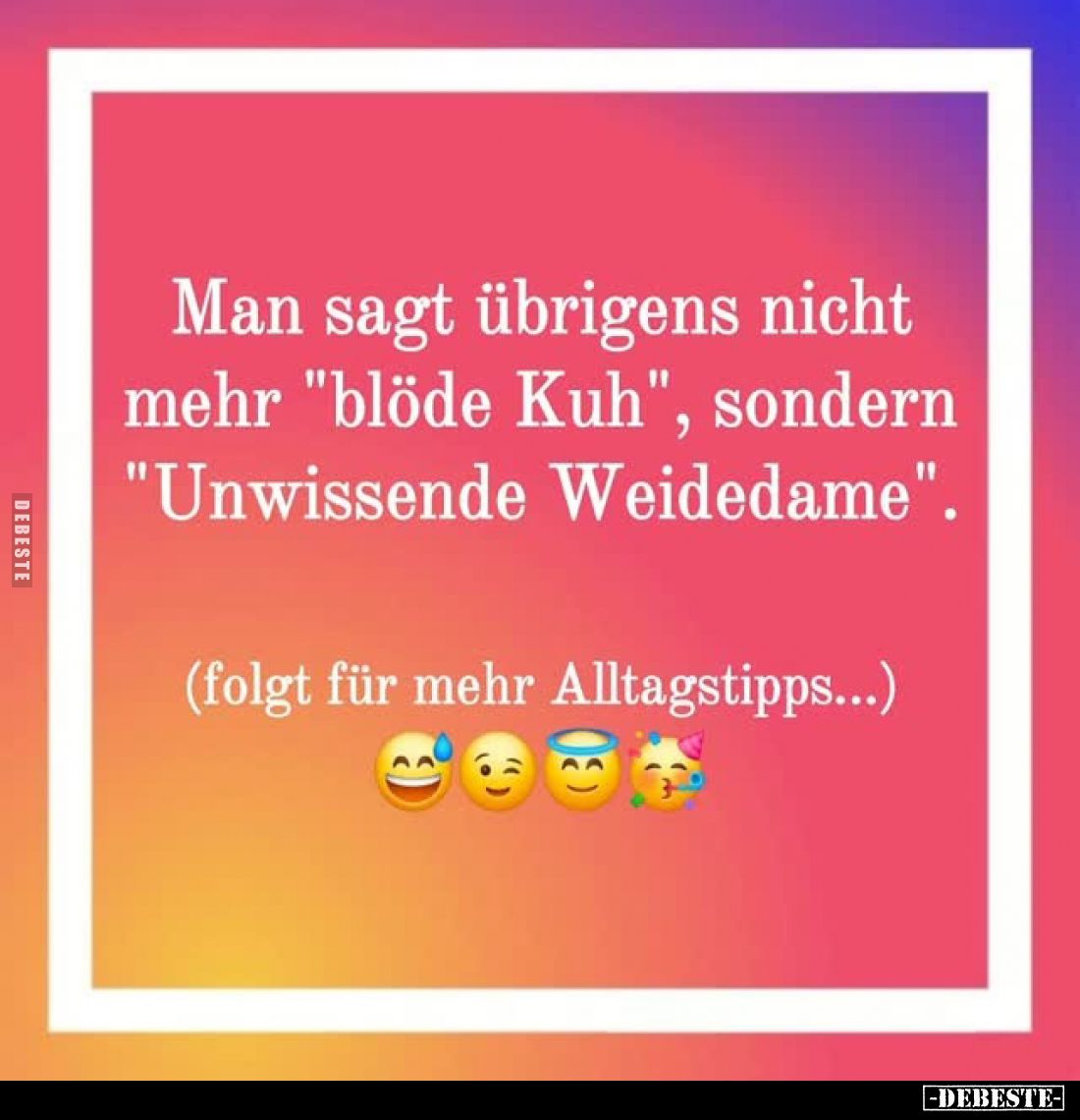Man sagt übrigens nicht mehr "blöde Kuh", sondern "Unwissende Weidedame".
(folgt für mehr Alltagstipps.....