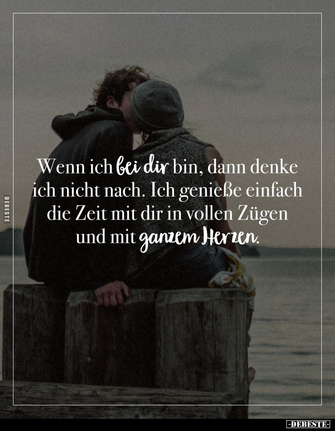 Wenn ich bei dir bin, dann denke ich nicht nach. Ich genieße einfach die Zeit mit dir in vollen Zügen und mit ganzem Herzen.