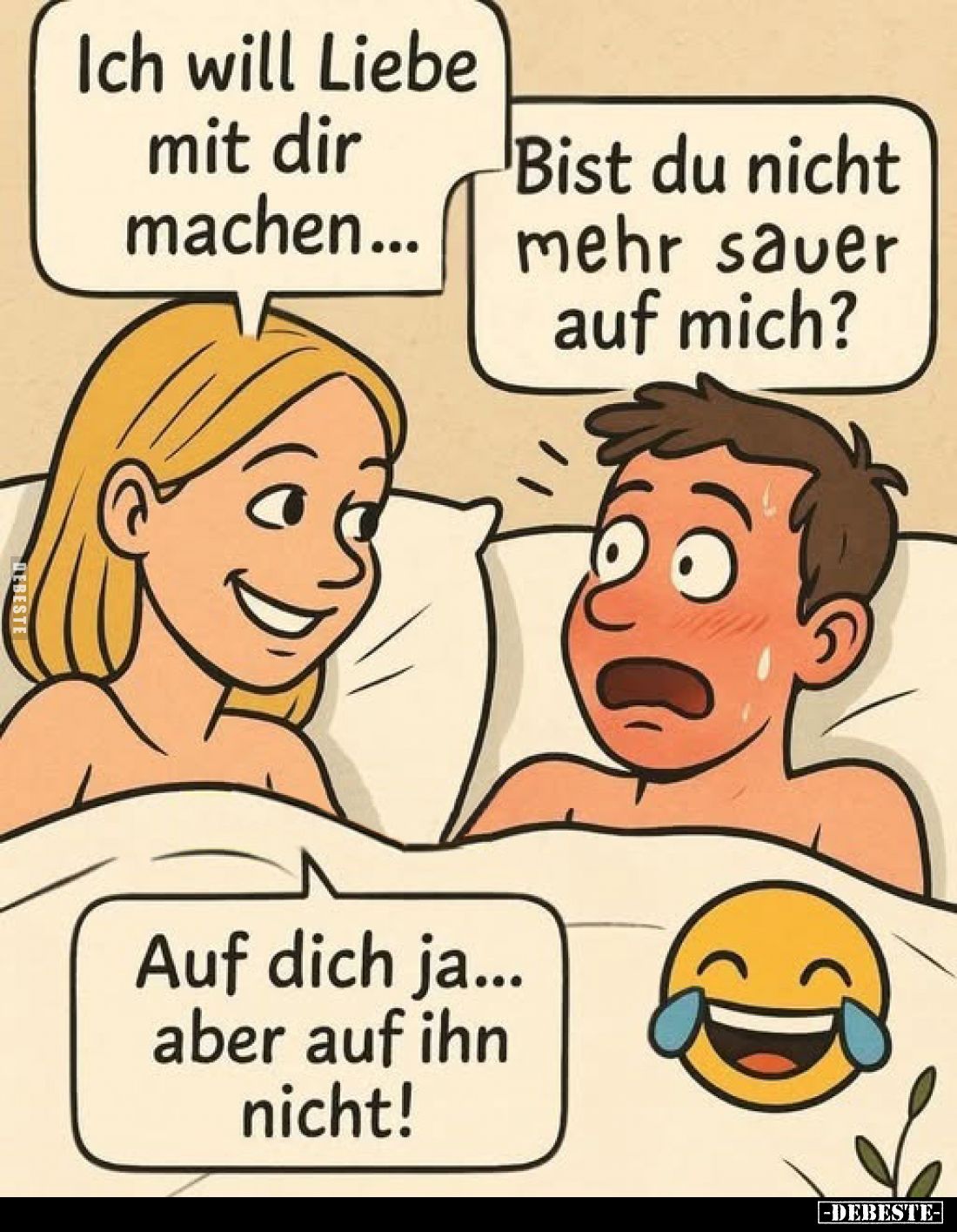 Ich will Liebe mit dir machen...
-
Bist du nicht mehr sauer auf mich?
-
Auf dich ja... aber auf ihn nicht!