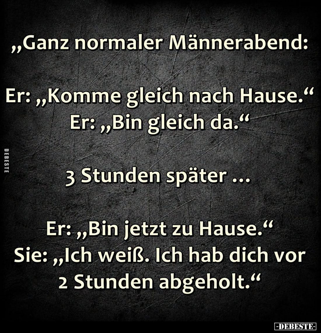 Ganz normaler Männerabend:
- Er: "Komme gleich nach Hause." - Er: "Bin gleich da."
- 3 Stunden später.....