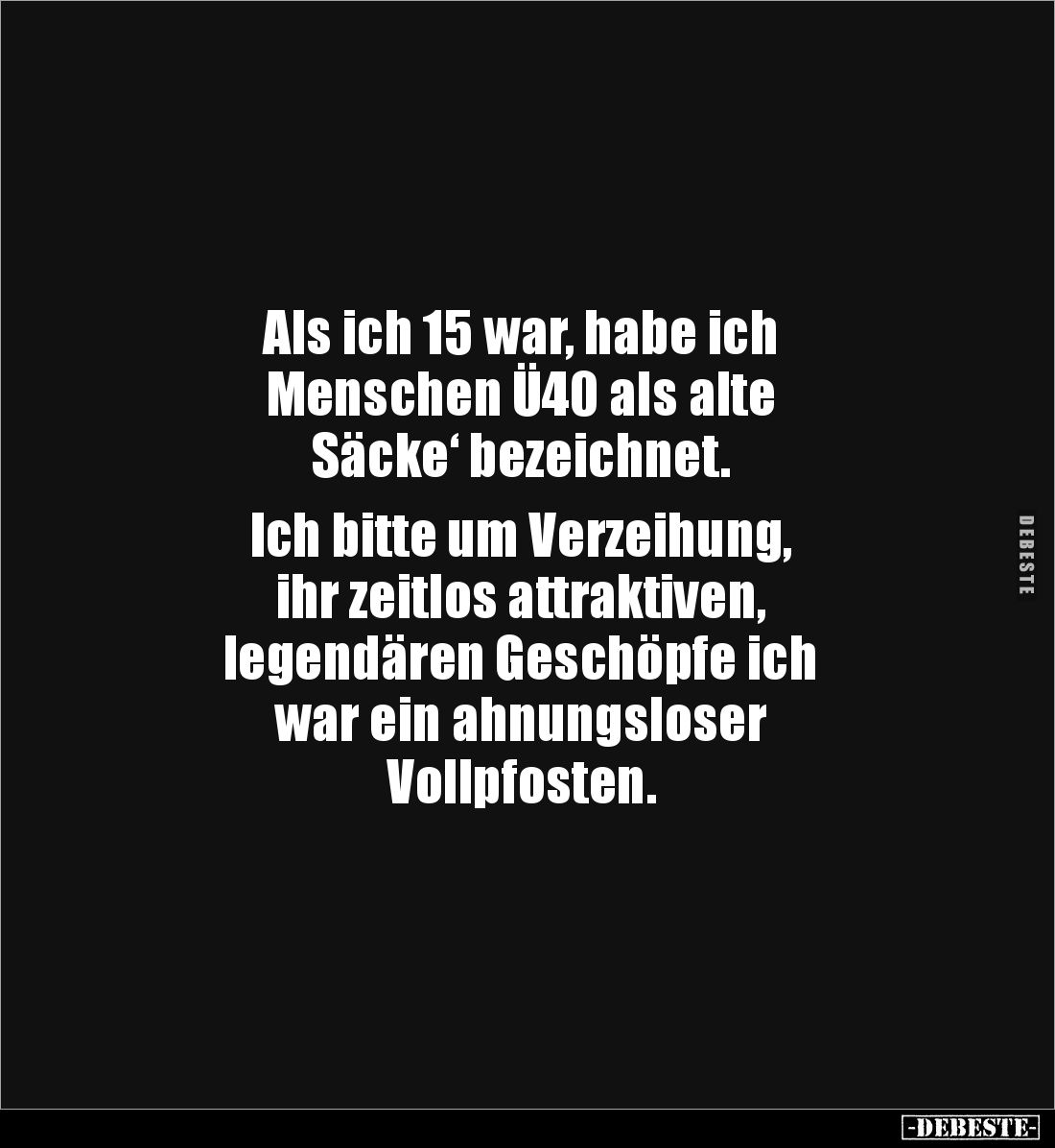 Als ich 15 war, habe ich
Menschen Ü40 als alte
Säcke‘ bezeichnet.
Ich bitte um Verzeihung,
ihr zeitlos attraktiven,...
