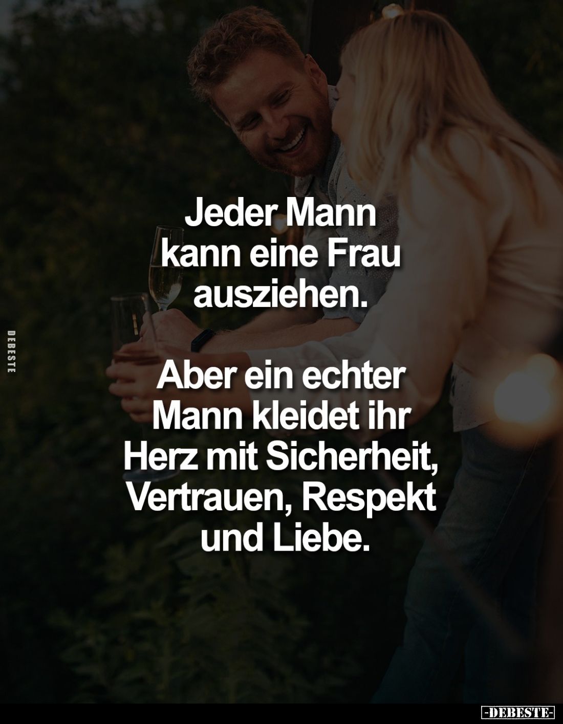 Jeder Mann kann eine Frau ausziehen.
Aber ein echter Mann kleidet ihr Herz mit Sicherheit, Vertrauen, Respekt und Liebe.