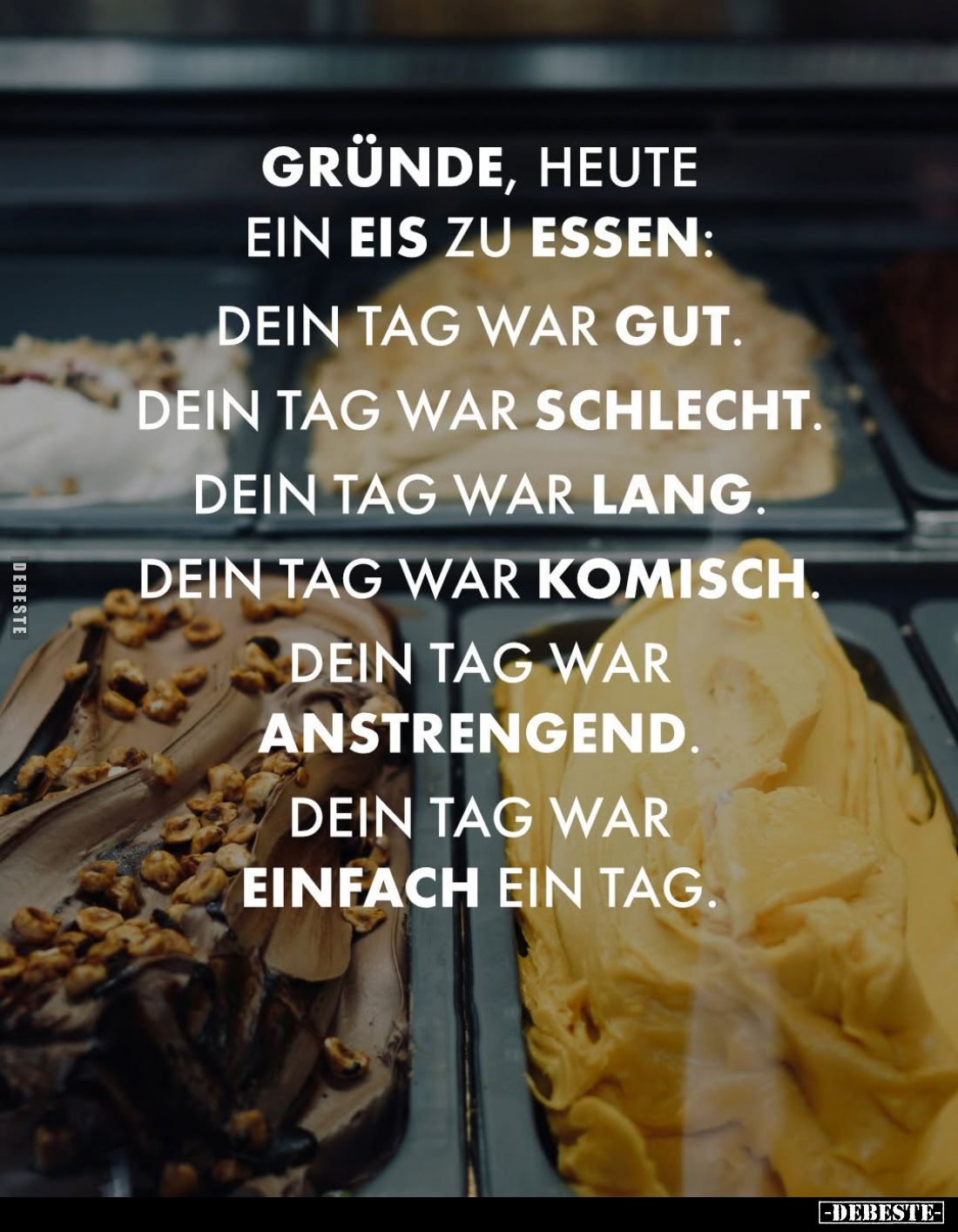 Gründe, heute ein Eis zu essen:
Dein Tag war gut.
Dein Tag war schlecht.
Dein Tag war lang.
Dein Tag war komisch.
Dein T...