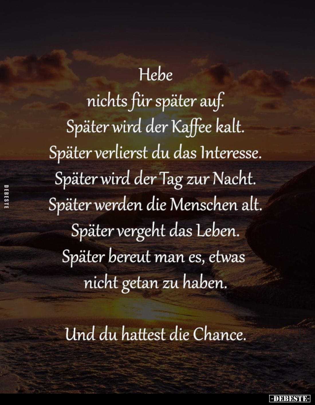 Hebe
nichts für später auf.
Später wird der Kaffee kalt.
Später verlierst du das Interesse.
Später wird der Tag zur Nacht...