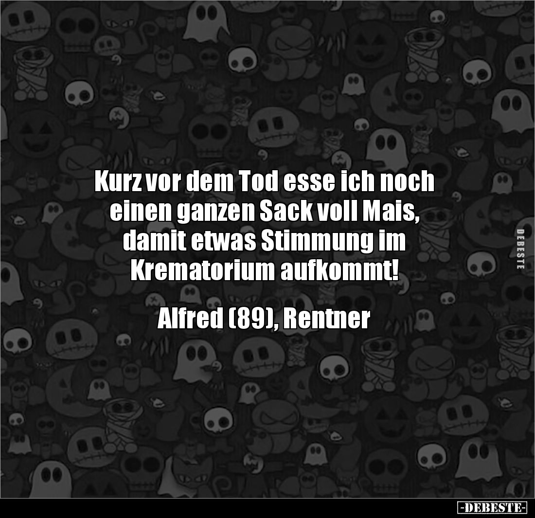 Kurz vor dem Tod esse ich noch
einen ganzen Sack voll Mais,
damit etwas Stimmung im 
Krematorium aufkommt!


Alfred (89...