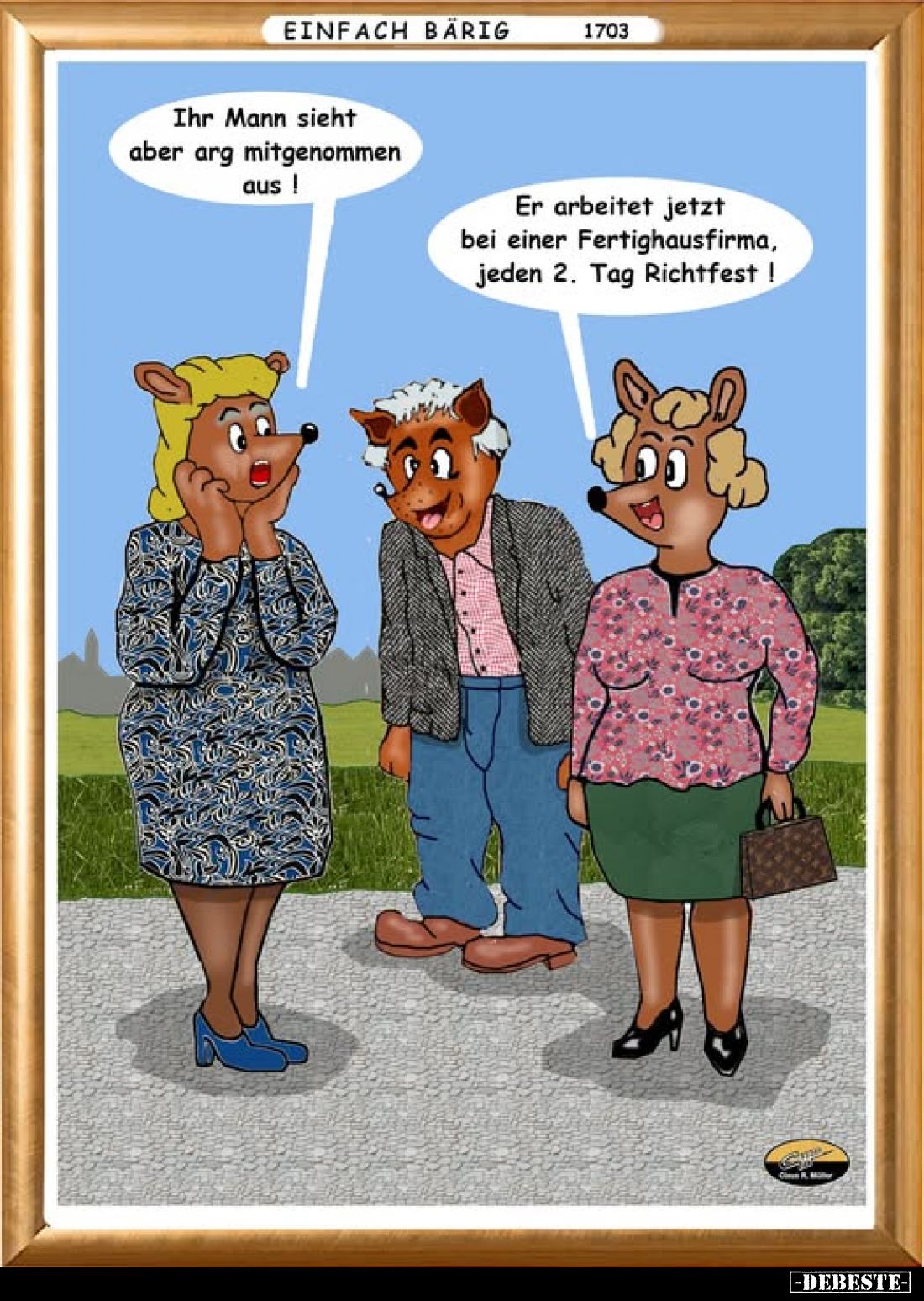 Ihr Mann sieht aber arg mitgenommen aus! -
Er arbeitet jetzt bei einer Fertighausfirma, jeden 2. Tag Richtfest!