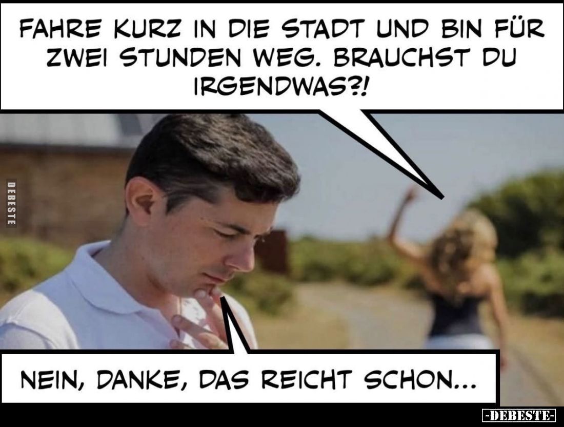 Fahre kurz in die Stadt und bin für zwei Stunden weg. Brauchst du irgendwas?!
Nein, danke, das reicht schon...
