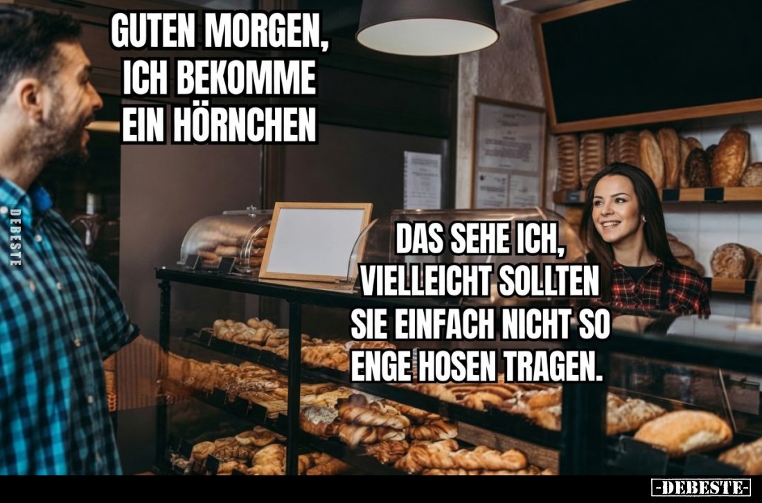 Guten Morgen, ich bekomme ein Hörnchen. -
Das sehe ich, vielleicht sollten Sie einfach nicht so enge Hosen tragen.