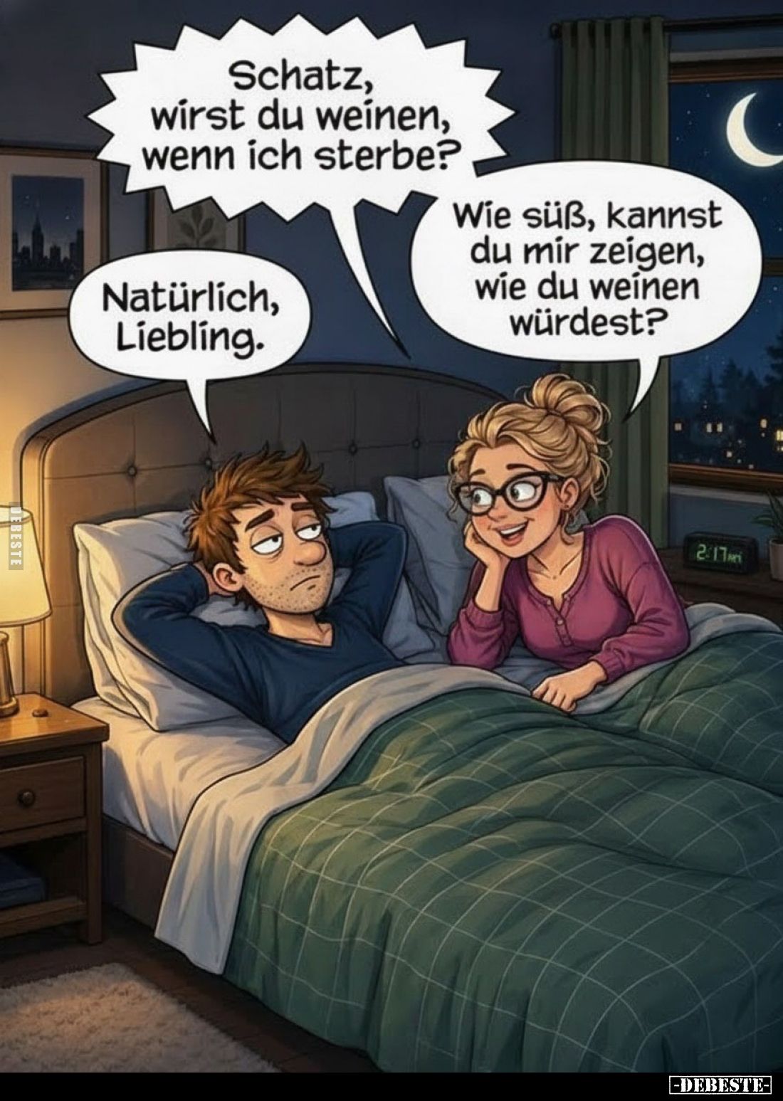 Schatz, wirst du weinen, wenn ich sterbe?
Natürlich, Liebling.
Wie süß, kannst du mir zeigen, wie du weinen würdest?
Kanns...