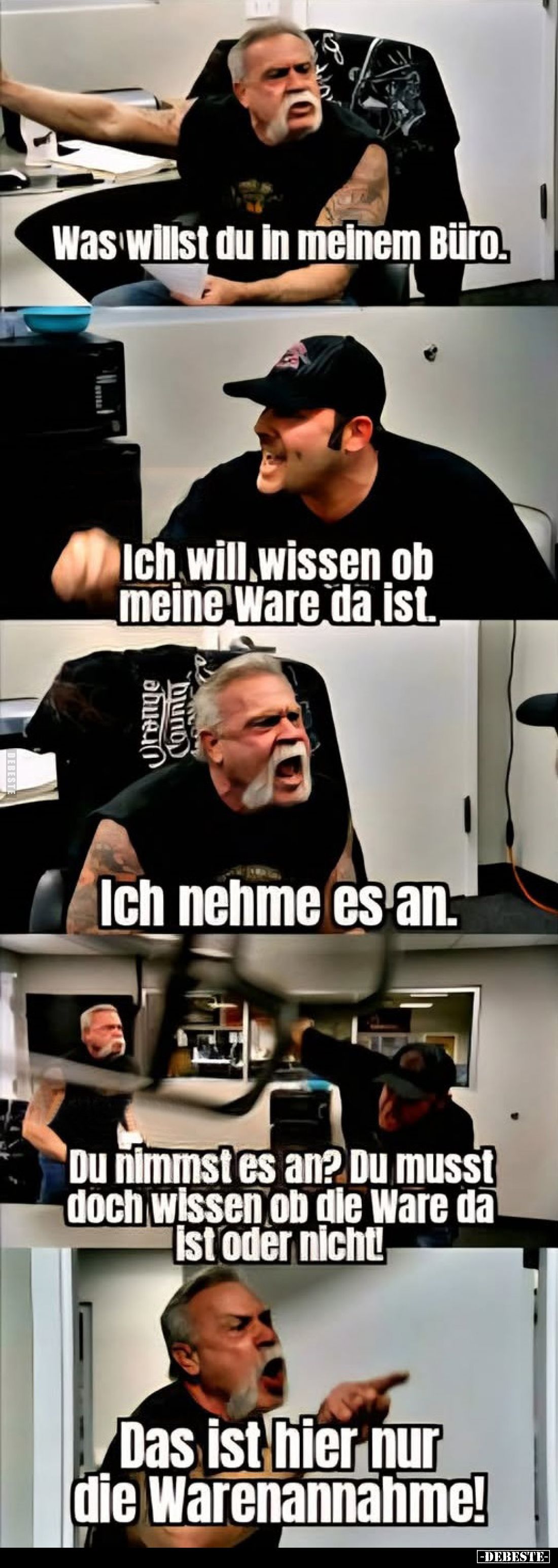 Was willst du in meinem Büro. 
-
Ich will wissen ob meine Ware da ist. 
-
Ich nehme es an.
-
Du nimmst es an? Du musst ...