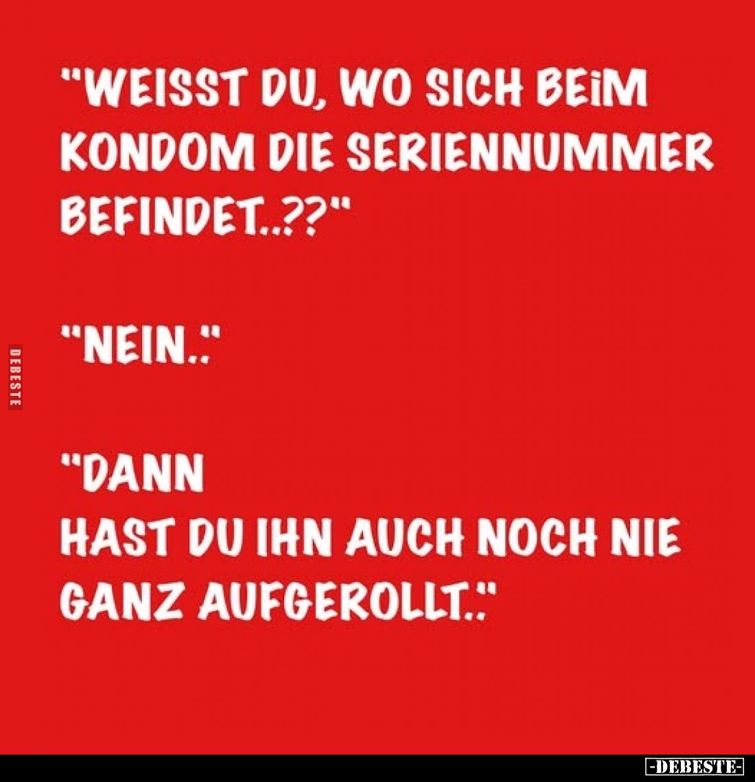 "Weisst du, wo sich beim Kondom die Seriennummer befindet..??" -
"Nein.." -
"Dann hast du ihn auch...