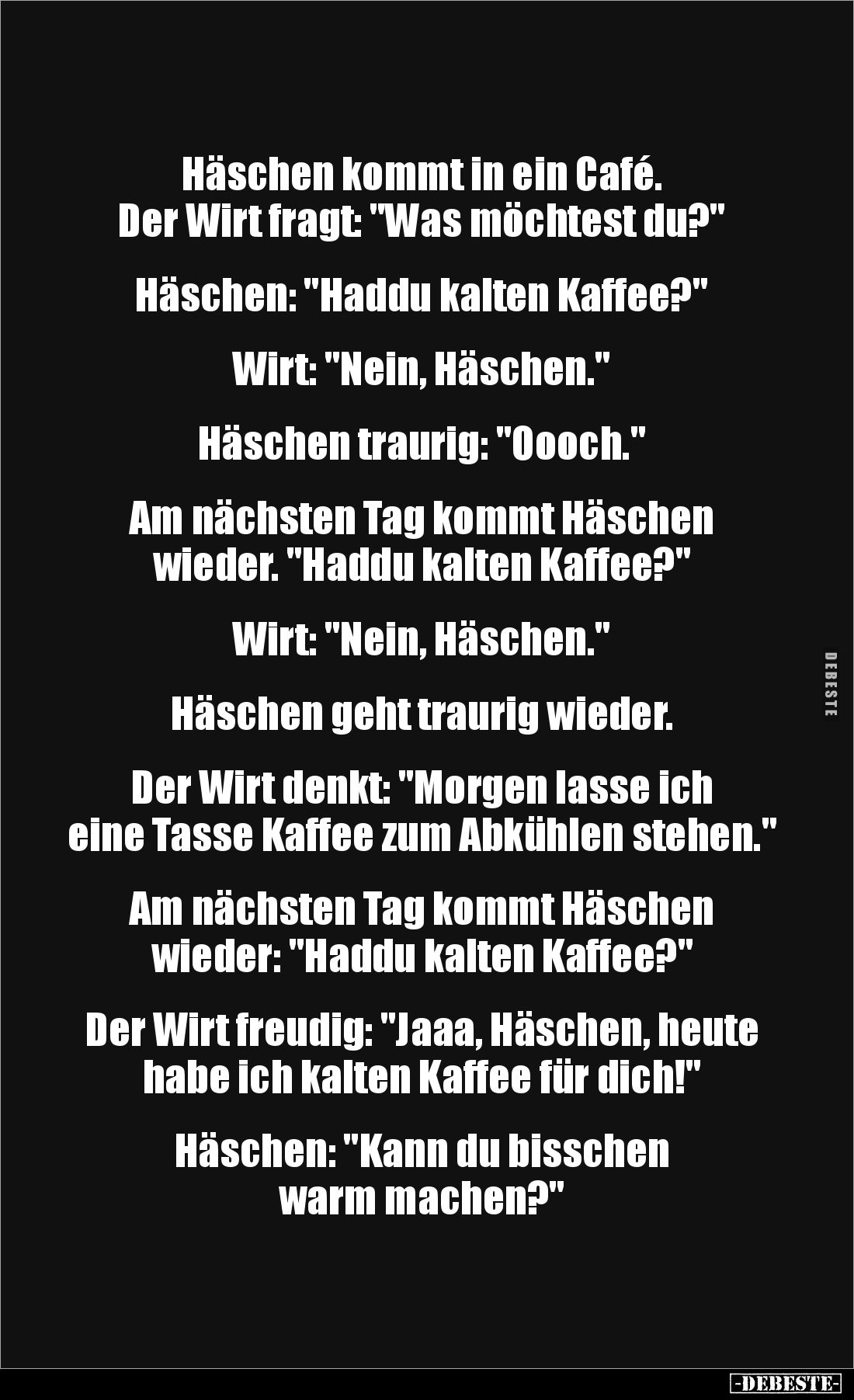 Häschen kommt in ein Café. 
Der Wirt fragt: "Was möchtest du?"


Häschen: "Haddu kalten Kaffee?"

...