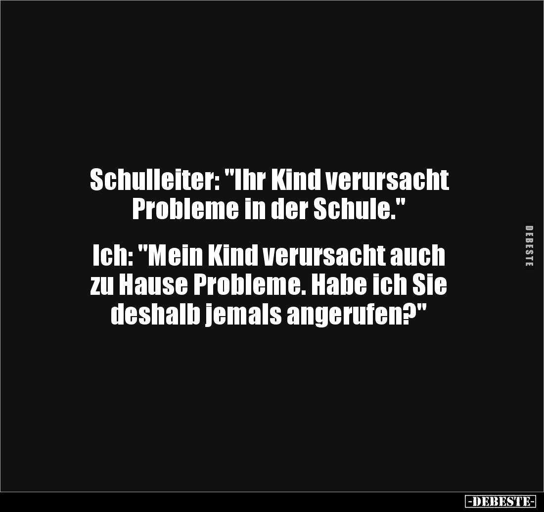 Schulleiter: "Ihr Kind verursacht 
Probleme in der Schule." 


Ich: "Mein Kind verursacht auch 
zu Hause ...