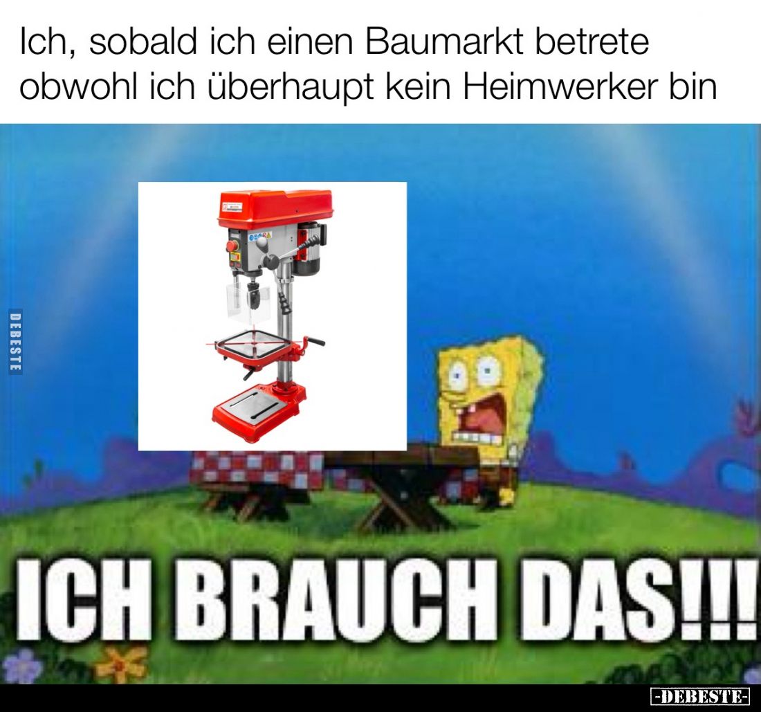 Ich, sobald ich einen Baumarkt betrete obwohl ich überhaupt kein Heimwerker bin.
ICH BRAUCH DAS!!!