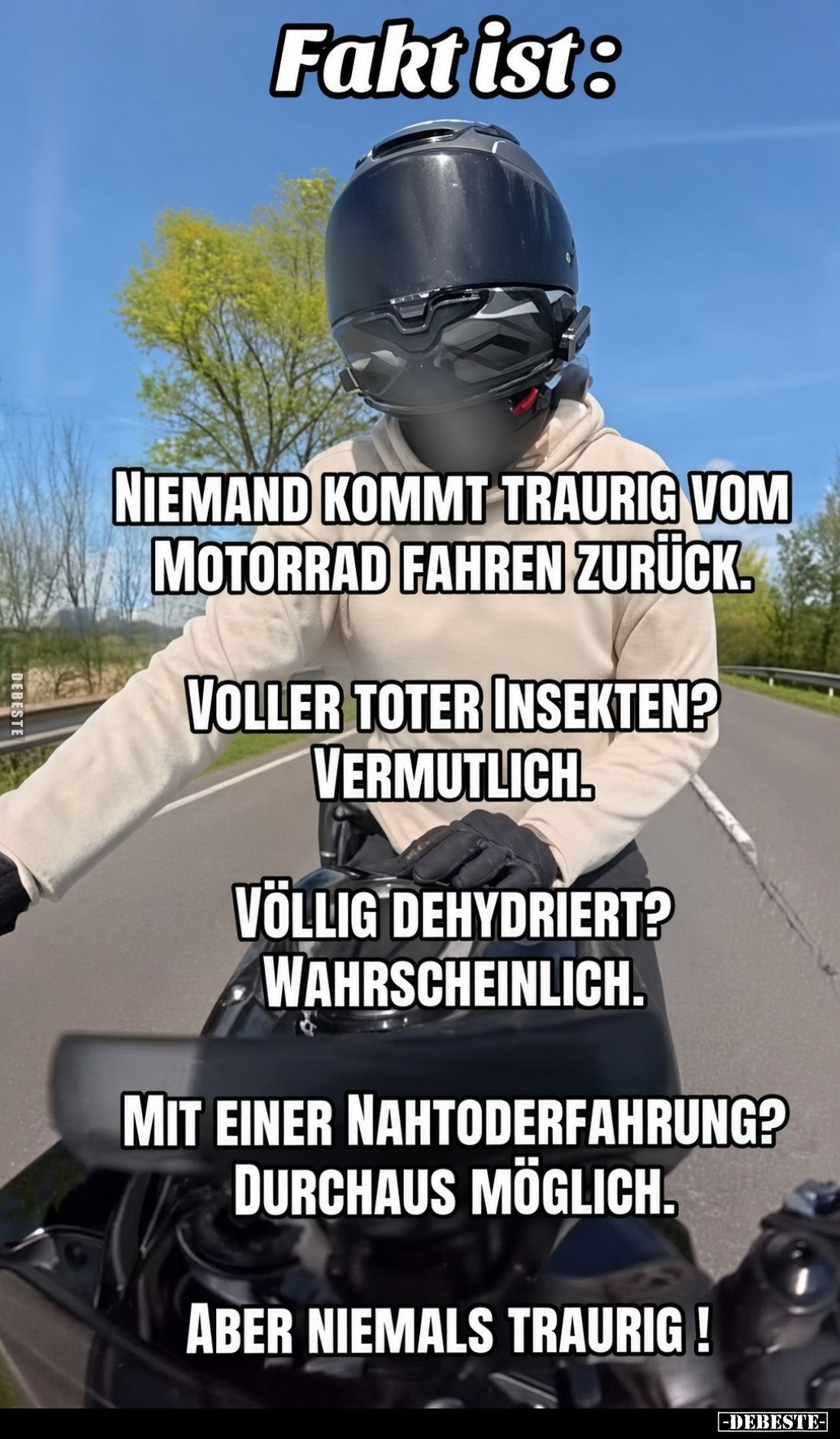 Fakt ist:

Niemand kommt traurig vom Motorrad fahren zurück.

Voller toter Insekten? Vermutlich.

Völlig dehydriert? Wa...