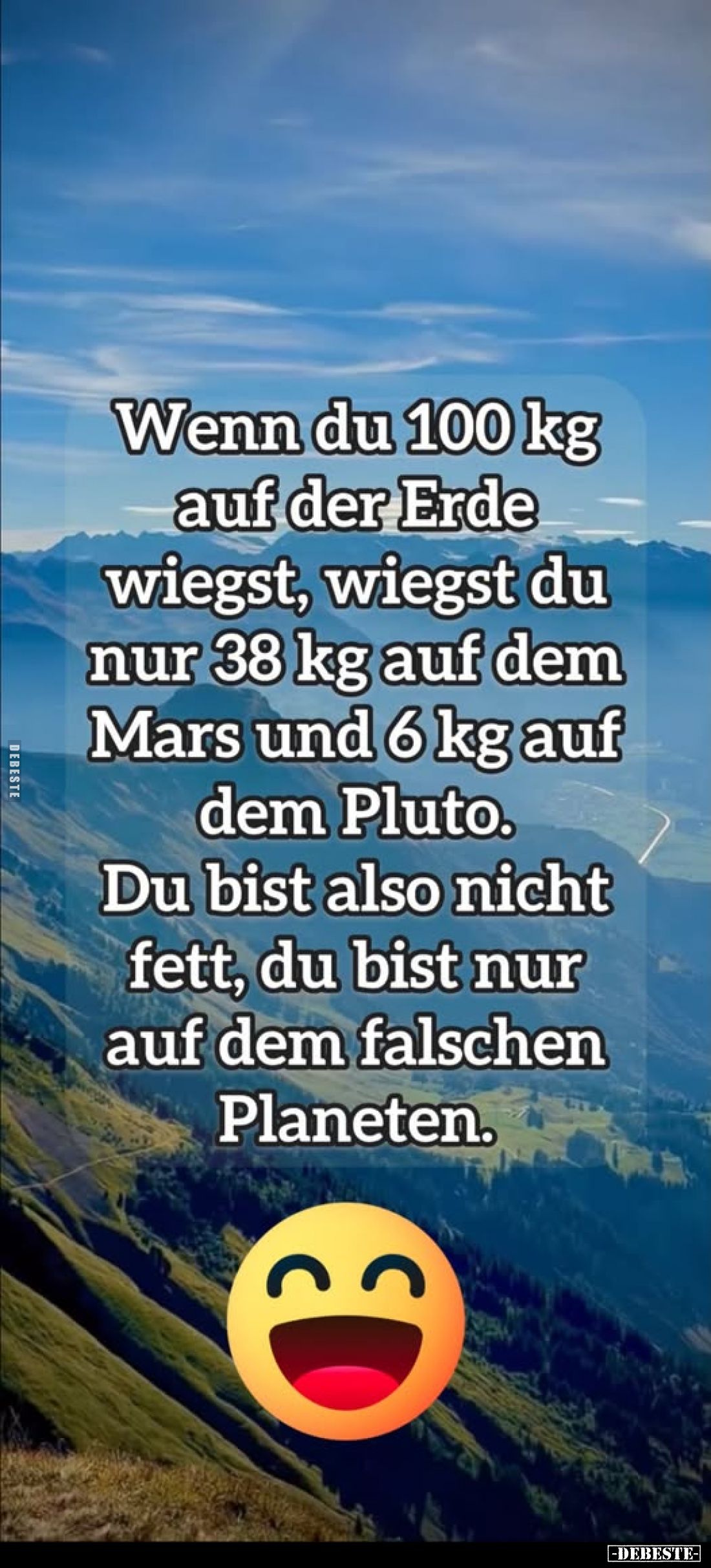 Wenn du 100 kg auf der Erde wiegst, wiegst du nur 38 kg auf dem Mars und 6 kg auf dem Pluto.
Du bist also nicht fett, du bis...