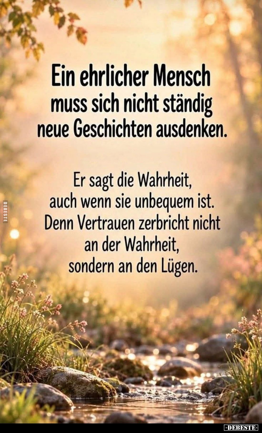 Ein ehrlicher Mensch muss sich nicht ständig neue Geschichten ausdenken.
Er sagt die Wahrheit, auch wenn sie unbequem ist.
...
