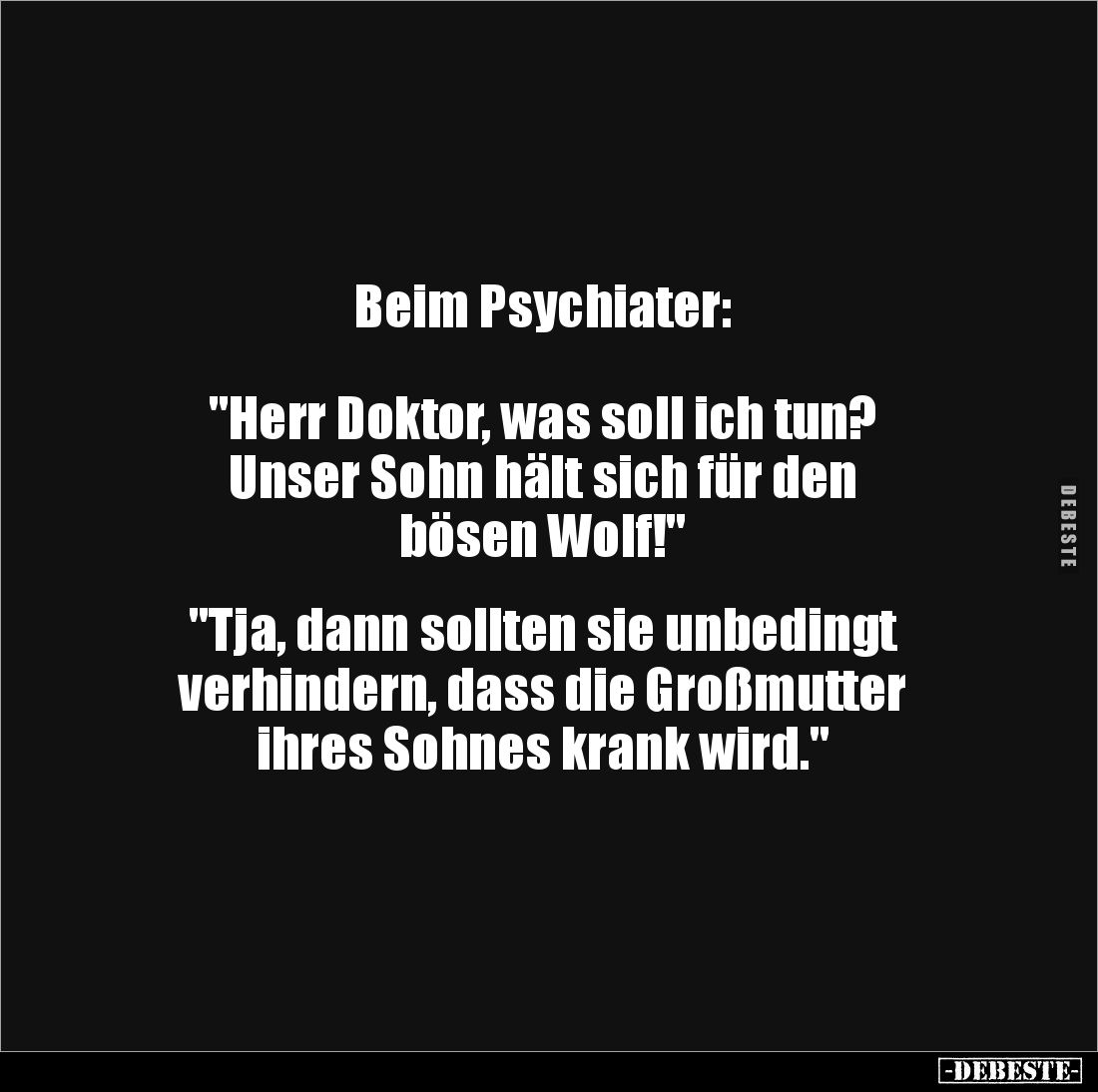 Beim Psychiater: 



"Herr Doktor, was soll ich tun? 
Unser Sohn hält sich für den 
bösen Wolf!"


"T...
